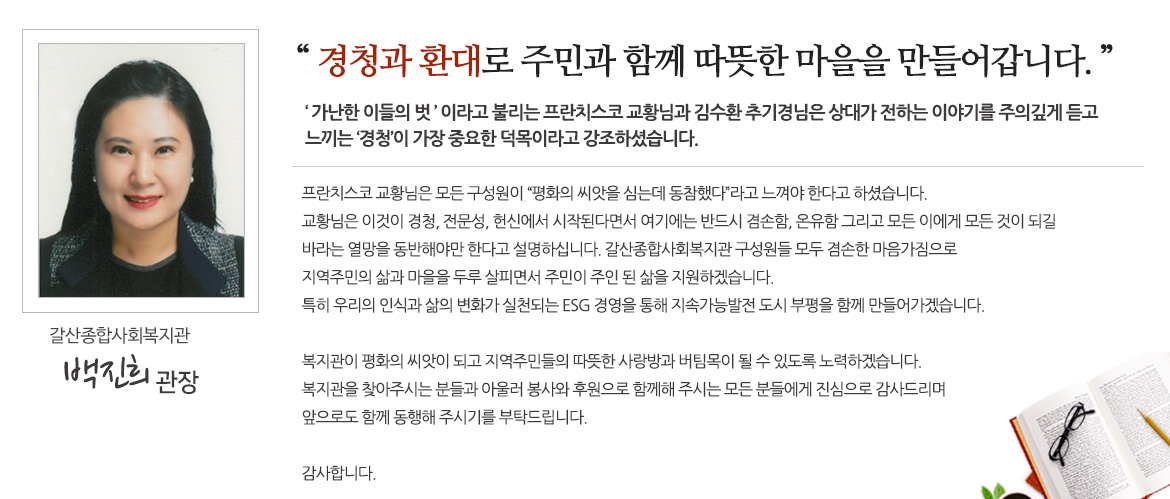 
     경청과 환대로 주민과 함께 따뜻한 마을을 만들어갑니다.

‘가난한 이들의 벗’ 이라고 불리는 프란치스코 교황님과 김수환 추기경님은 상대가 전하는 이야기를 주의깊게 듣고 느끼는 ‘경청’이 가장 중요한 덕목이라고 강조하셨습니다.

프란치스코 교황님은 모든 구성원이 “평화의 씨앗을 심는데 동참했다”라고 느껴야 한다고 하셨습니다. 교황님은 이것이 경청, 전문성, 헌신에서 시작된다면서 여기에는 반드시 겸손함, 온유함 그리고 모든 이에게 모든 것이 되길 바라는 열망을 동반해야만 한다고 설명하십니다.
갈산종합사회복지관 구성원들 모두 겸손한 마음가짐으로 지역주민의 삶과 마을을 두루 살피면서 주민이 주인 된 삶을 지원하겠습니다. 특히 우리의 인식과 삶의 변화가 실천되는 ESG 경영을 통해 지속가능발전 도시 부평을 함께 만들어가겠습니다. 
복지관이 평화의 씨앗이 되고 지역주민들의 따뜻한 사랑방과 버팀목이 될 수 있도록 노력하겠습니다. 복지관을 찾아주시는 분들과 아울러 봉사와 후원으로 함께해 주시는 모든 분들에게 진심으로 감사드리며 앞으로도 함께 동행해 주시기를 부탁드립니다. 
감사합니다.
