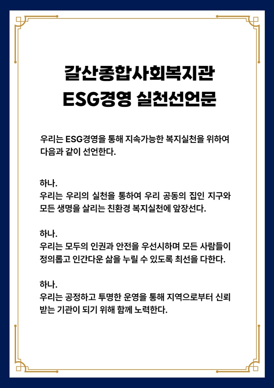 
            갈산종합사회복지관 ESG경영 실천선언문
            우리는 ESG경영을 통해 지속가능한 복지실천을 위하여 다음과 같이 선언한다.
            하나. 우리는 우리의 실천을 통하여 우리 공동의 집인 지구와 모든 생명을 살리는 친환경 복지실천에 앞장선다.
            하나. 우리는 모두의 인권과 안전을 우선시하며 모든 사람들이 정의롭고 인간다운 삶을 누릴 수 있도록 최선을 다한다. 
            하나. 우리는 공정하고 투명한 운영을 통해 지역으로부터 신뢰받는 기관이 되기 위해 함께 노력한다.           
        